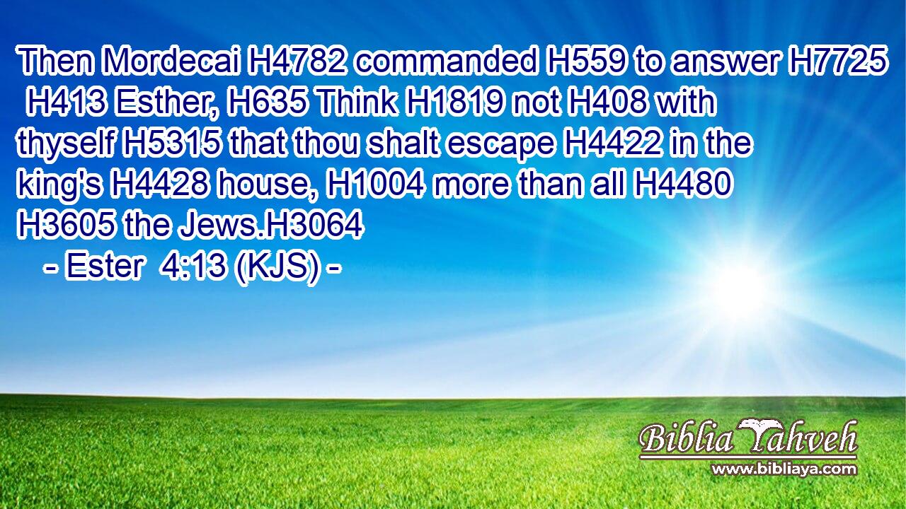 Then Mordecai H4782 commanded H559 to answer H7725  H413 Esther, H635 Think H1819 not H408 with thyself H5315 that thou shalt escape H4422 in the king's H4428 house, H1004 more than all H4480  H3605 the Jews.H3064