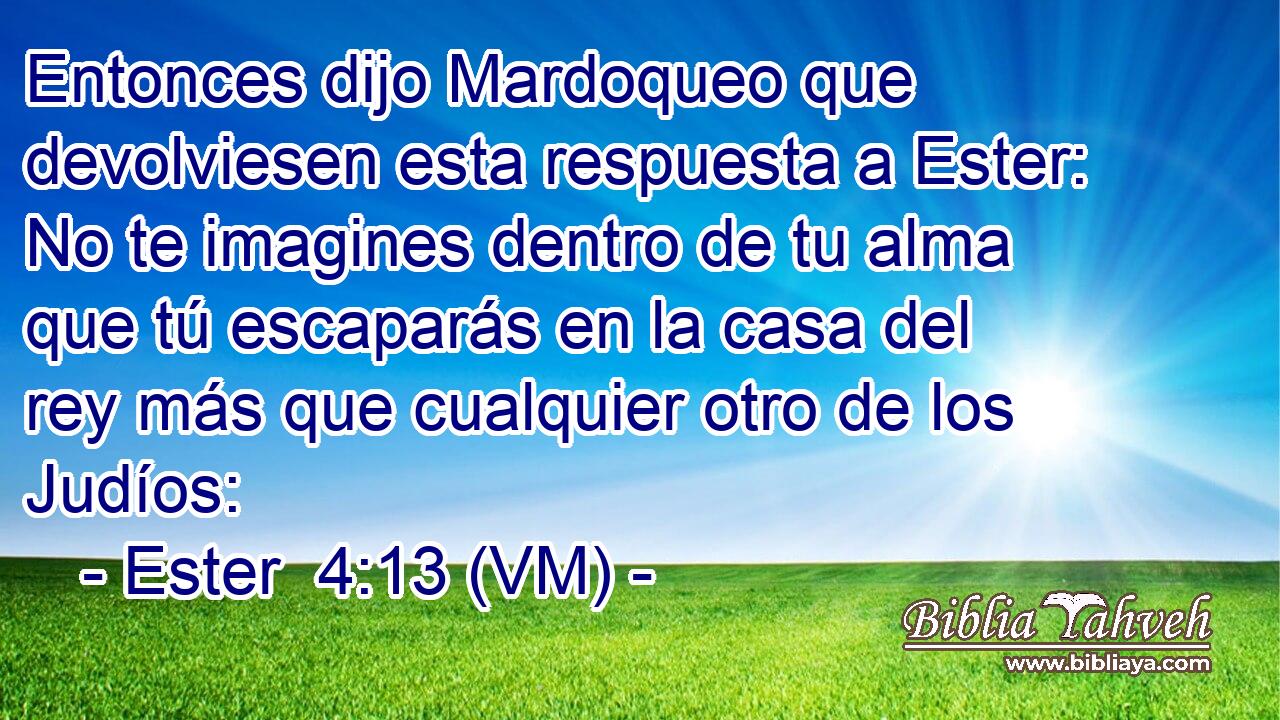  Entonces dijo Mardoqueo que devolviesen esta respuesta a Ester: No te imagines dentro de tu alma que tú escaparás en la casa del rey más que cualquier otro de los Judíos: 