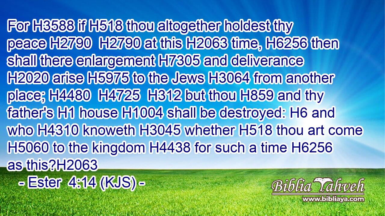 For H3588 if H518 thou altogether holdest thy peace H2790  H2790 at this H2063 time, H6256 then shall there enlargement H7305 and deliverance H2020 arise H5975 to the Jews H3064 from another place; H4480  H4725  H312 but thou H859 and thy father's H1 house H1004 shall be destroyed: H6 and who H4310 knoweth H3045 whether H518 thou art come H5060 to the kingdom H4438 for such a time H6256 as this?H2063