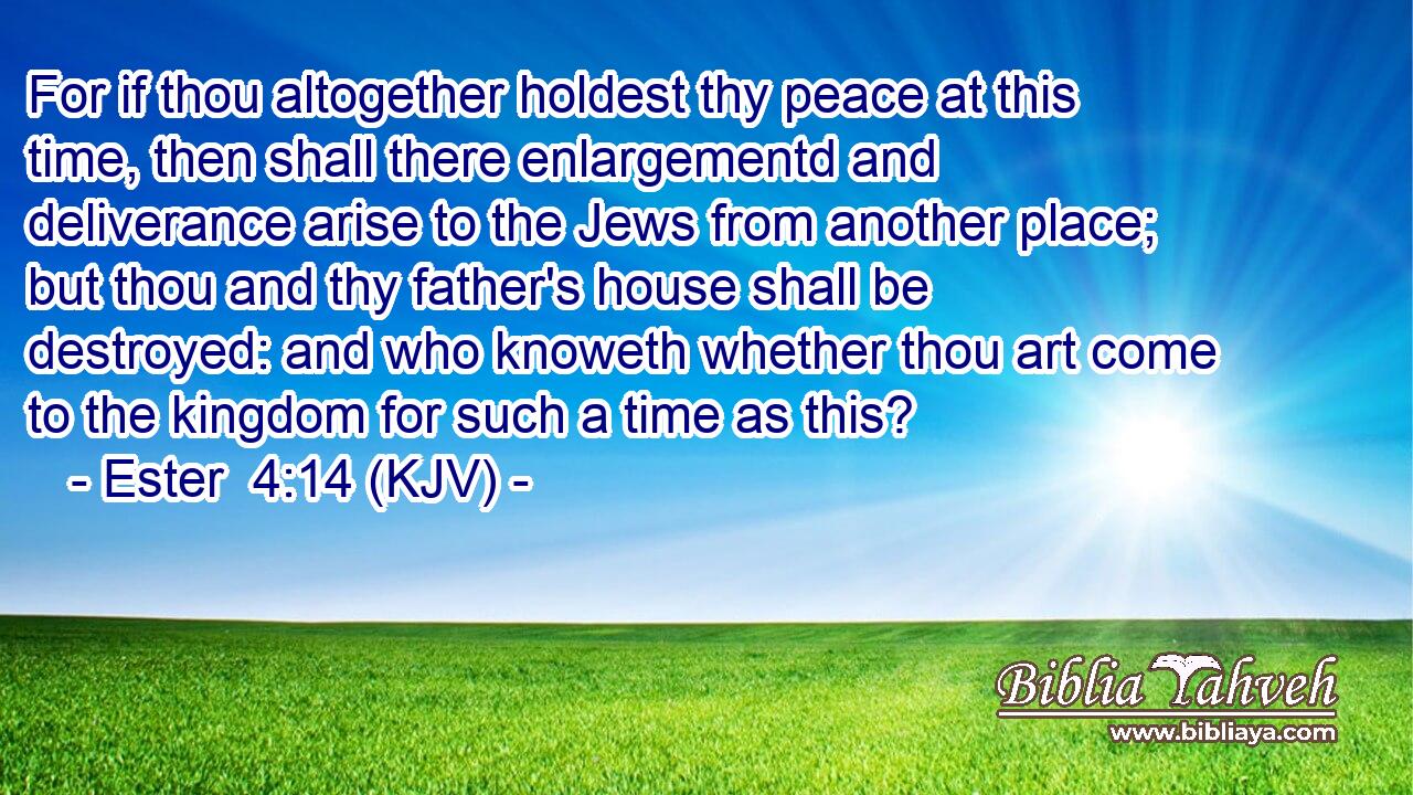 For if thou altogether holdest thy peace at this time, then shall there enlargementd and deliverance arise to the Jews from another place; but thou and thy father's house shall be destroyed: and who knoweth whether thou art come to the kingdom for such a time as this?