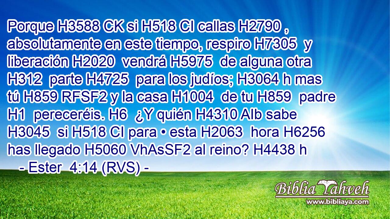 Porque H3588 CK si H518 CI callas H2790 ,  absolutamente en este tiempo, respiro H7305  y liberación H2020  vendrá H5975  de alguna otra H312  parte H4725  para los judíos; H3064 h mas tú H859 RFSF2 y la casa H1004  de tu H859  padre H1  pereceréis. H6  ¿Y quién H4310 AIb sabe H3045  si H518 CI para • esta H2063  hora H6256  has llegado H5060 VhAsSF2 al reino? H4438 h