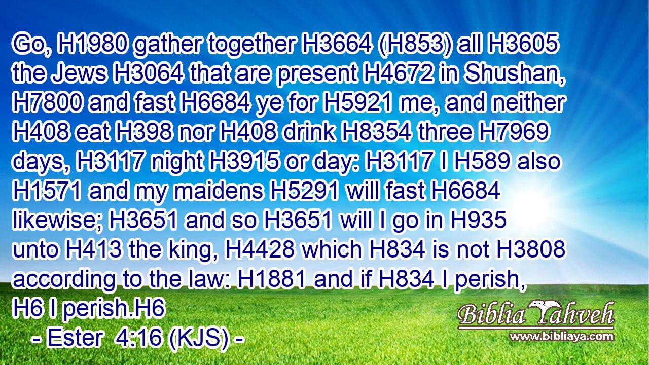 Go, H1980 gather together H3664 (H853) all H3605 the Jews H3064 that are present H4672 in Shushan, H7800 and fast H6684 ye for H5921 me, and neither H408 eat H398 nor H408 drink H8354 three H7969 days, H3117 night H3915 or day: H3117 I H589 also H1571 and my maidens H5291 will fast H6684 likewise; H3651 and so H3651 will I go in H935 unto H413 the king, H4428 which H834 is not H3808 according to the law: H1881 and if H834 I perish, H6 I perish.H6