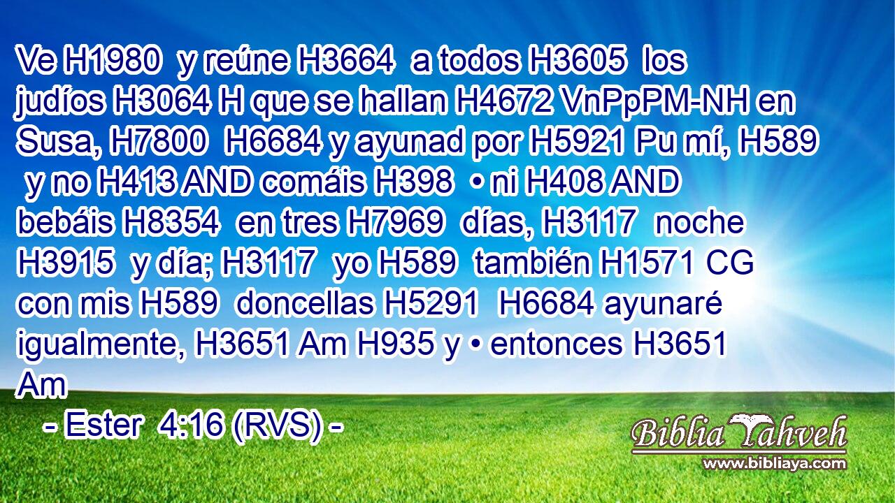 Ve H1980  y reúne H3664  a todos H3605  los judíos H3064 H que se hallan H4672 VnPpPM-NH en Susa, H7800  H6684 y ayunad por H5921 Pu mí, H589  y no H413 AND comáis H398  • ni H408 AND bebáis H8354  en tres H7969  días, H3117  noche H3915  y día; H3117  yo H589  también H1571 CG con mis H589  doncellas H5291  H6684 ayunaré igualmente, H3651 Am H935 y • entonces H3651 Am 