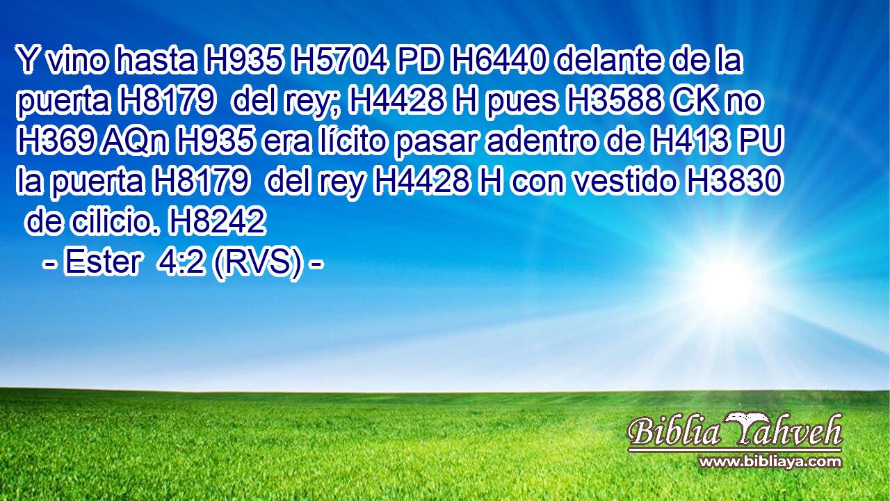Y vino hasta H935 H5704 PD H6440 delante de la puerta H8179  del rey; H4428 H pues H3588 CK no H369 AQn H935 era lícito pasar adentro de H413 PU la puerta H8179  del rey H4428 H con vestido H3830  de cilicio. H8242  