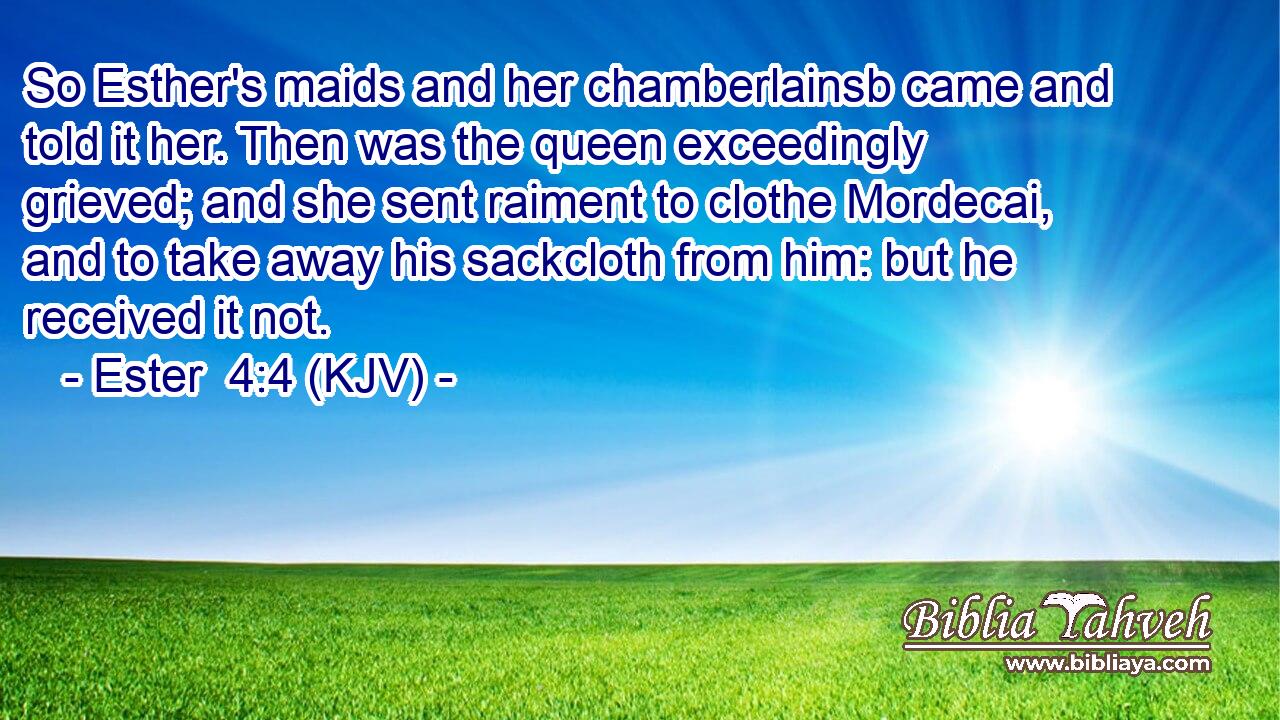 So Esther's maids and her chamberlainsb came and told it her. Then was the queen exceedingly grieved; and she sent raiment to clothe Mordecai, and to take away his sackcloth from him: but he received it not.