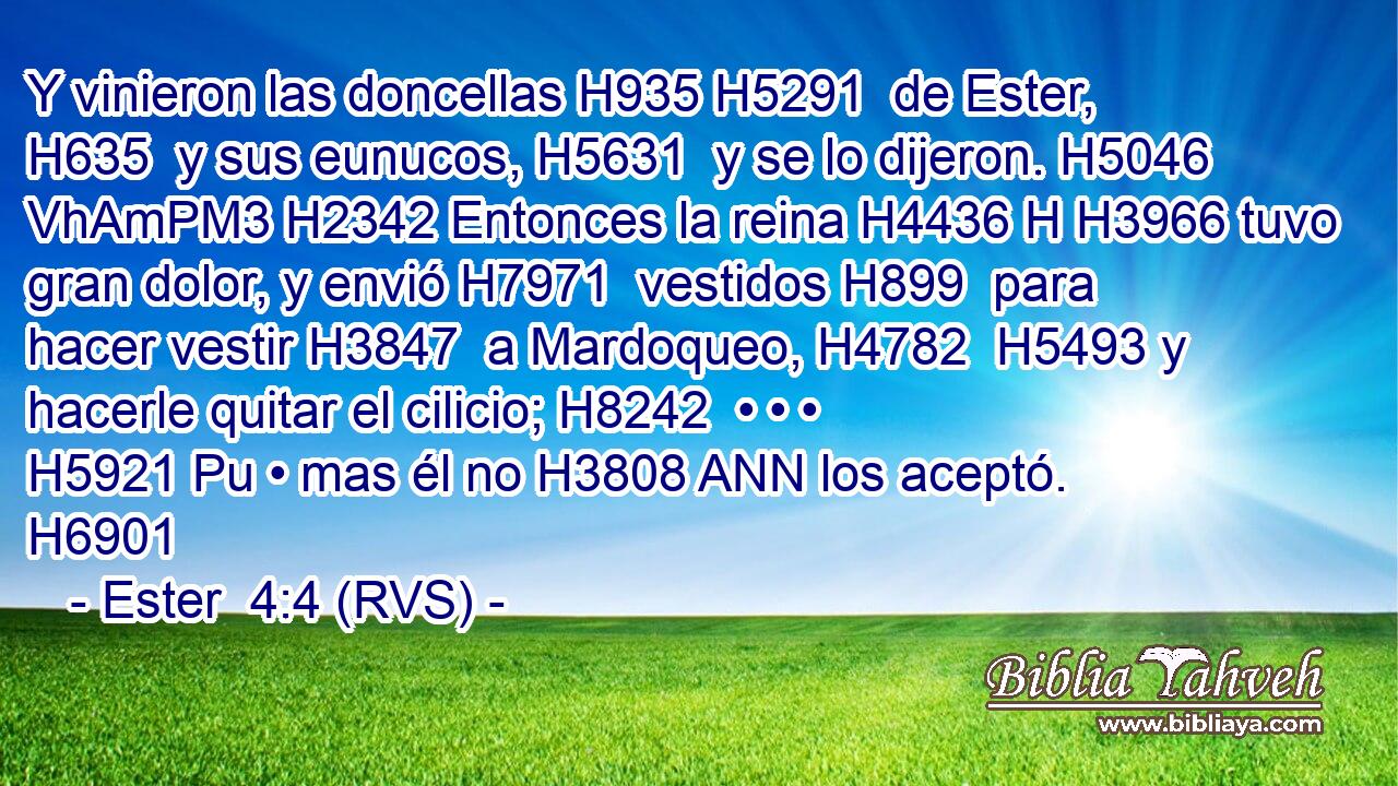 Y vinieron las doncellas H935 H5291  de Ester, H635  y sus eunucos, H5631  y se lo dijeron. H5046 VhAmPM3 H2342 Entonces la reina H4436 H H3966 tuvo gran dolor, y envió H7971  vestidos H899  para hacer vestir H3847  a Mardoqueo, H4782  H5493 y hacerle quitar el cilicio; H8242  • • • H5921 Pu • mas él no H3808 ANN los aceptó. H6901  