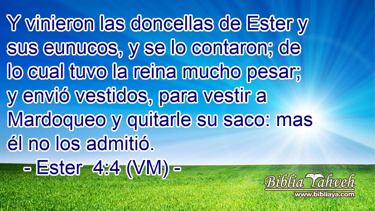  Y vinieron las doncellas de Ester y sus eunucos, y se lo contaron; de lo cual tuvo la reina mucho pesar; y envió vestidos, para vestir a Mardoqueo y quitarle su saco: mas él no los admitió. 