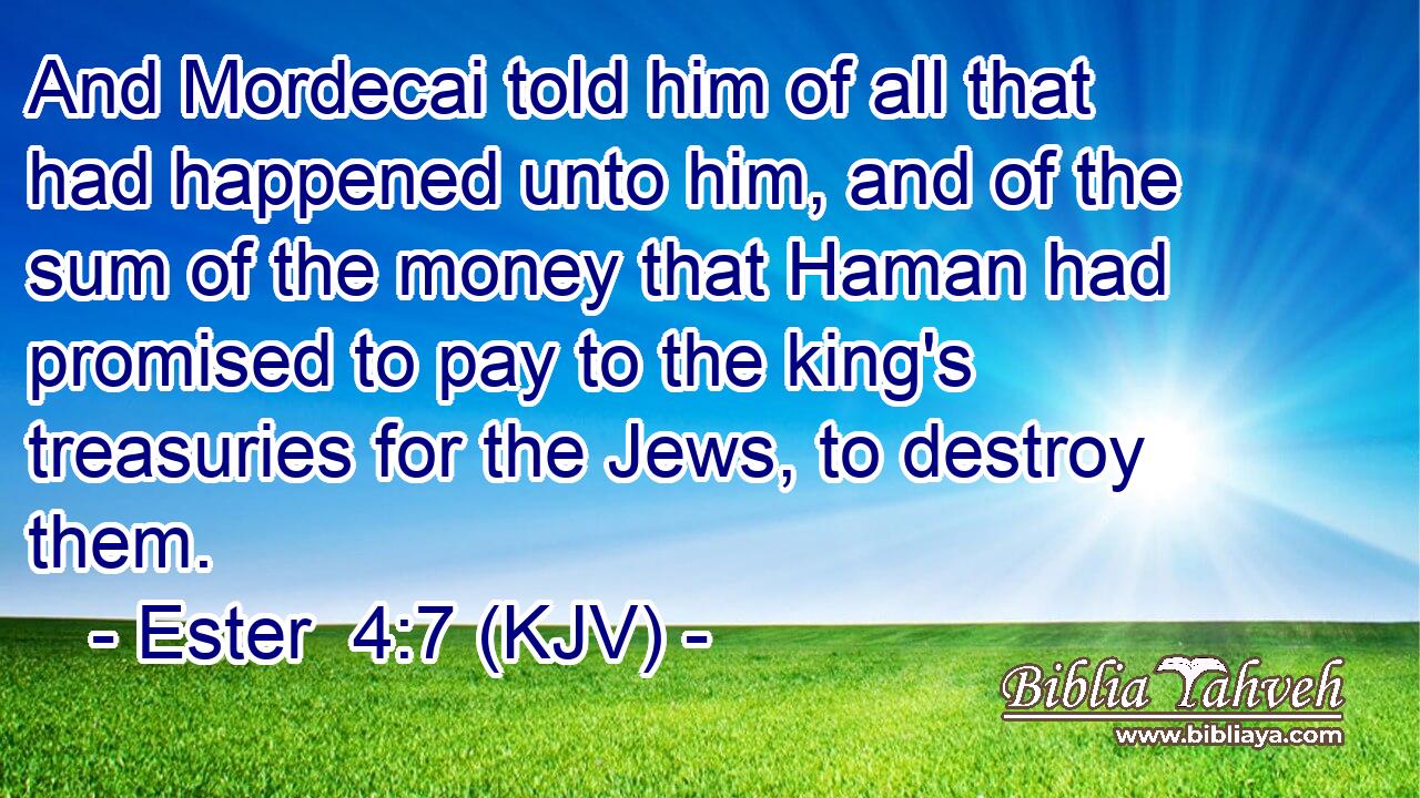 And Mordecai told him of all that had happened unto him, and of the sum of the money that Haman had promised to pay to the king's treasuries for the Jews, to destroy them.