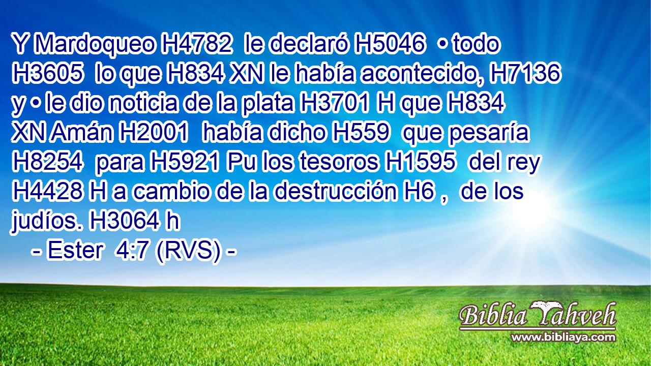 Y Mardoqueo H4782  le declaró H5046  • todo H3605  lo que H834 XN le había acontecido, H7136  y • le dio noticia de la plata H3701 H que H834 XN Amán H2001  había dicho H559  que pesaría H8254  para H5921 Pu los tesoros H1595  del rey H4428 H a cambio de la destrucción H6 ,  de los judíos. H3064 h 