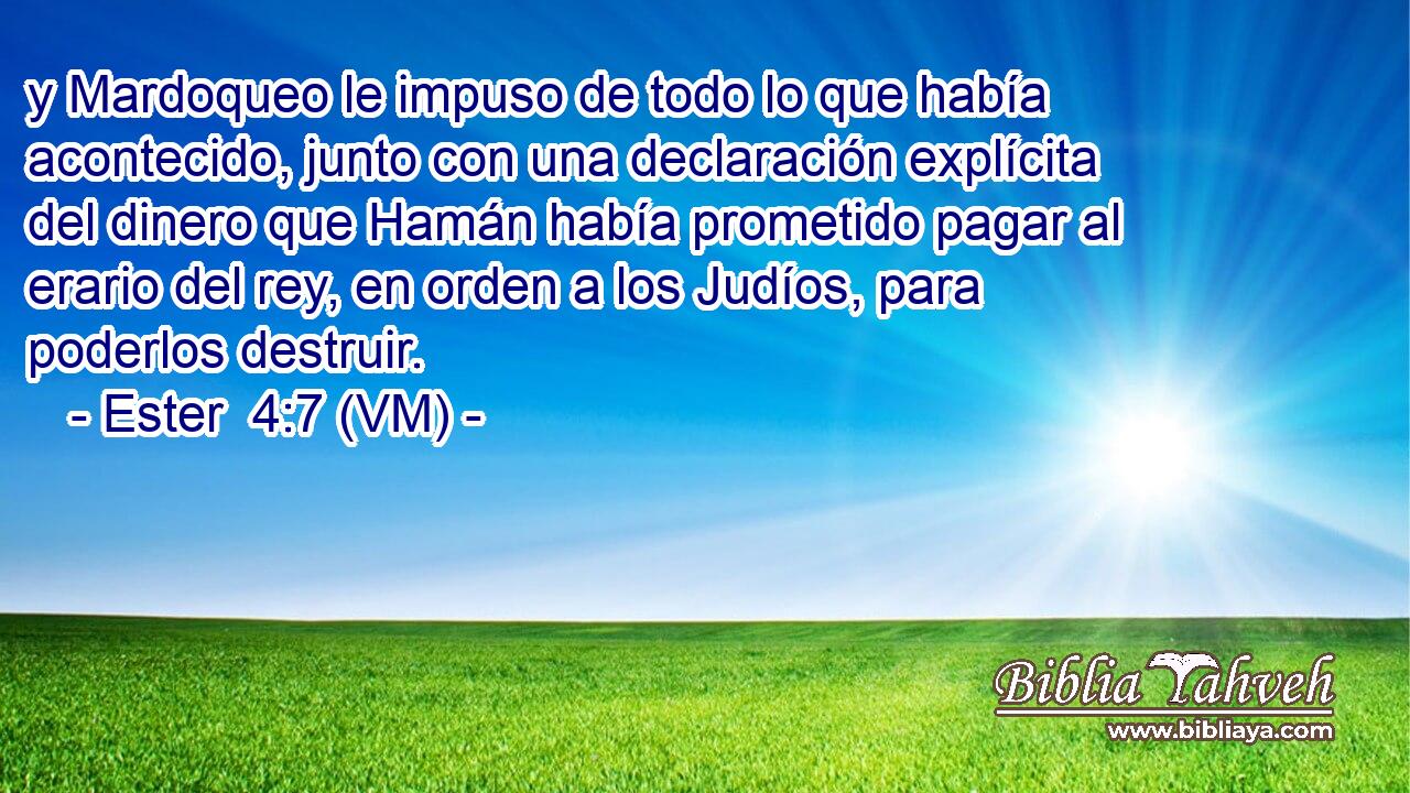  y Mardoqueo le impuso de todo lo que había acontecido, junto con una declaración explícita del dinero que Hamán había prometido pagar al erario del rey, en orden a los Judíos, para poderlos destruir. 