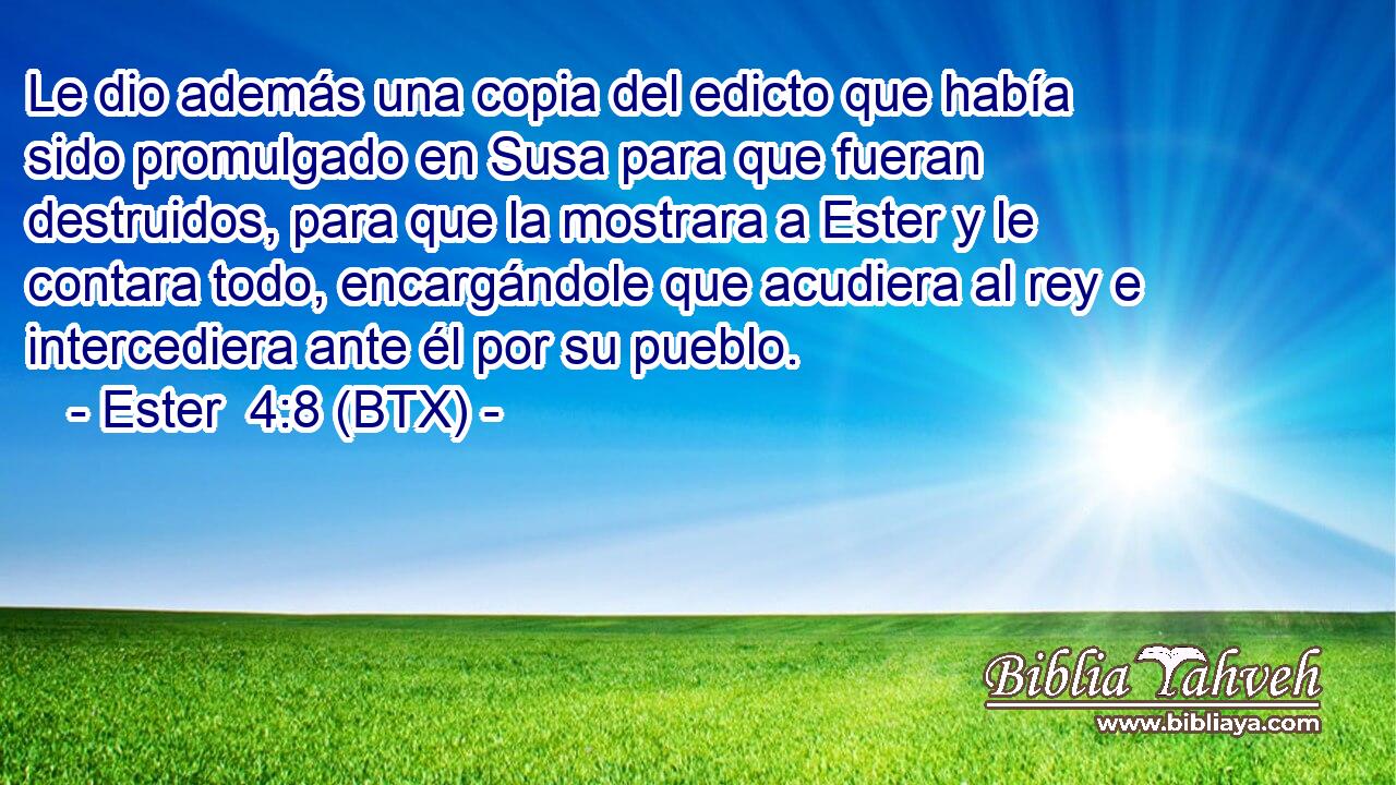 Le dio además una copia del edicto que había sido promulgado en Susa para que fueran destruidos, para que la mostrara a Ester y le contara todo, encargándole que acudiera al rey e intercediera ante él por su pueblo.