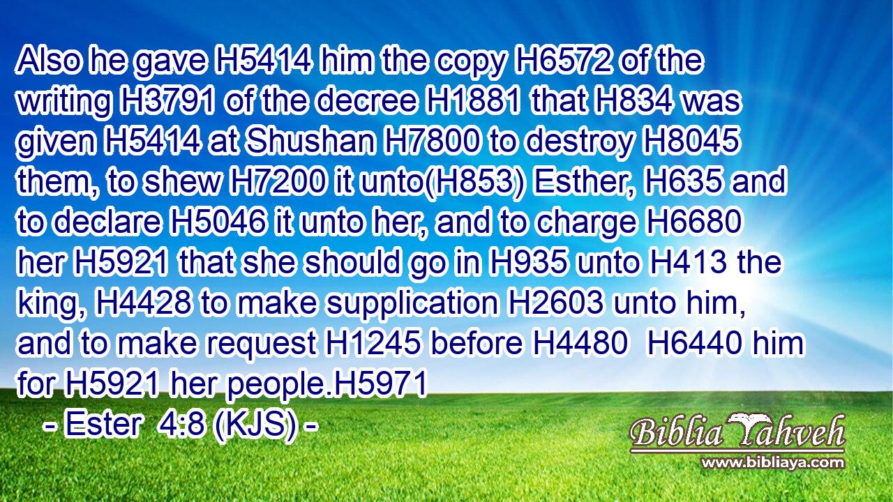 Also he gave H5414 him the copy H6572 of the writing H3791 of the decree H1881 that H834 was given H5414 at Shushan H7800 to destroy H8045 them, to shew H7200 it unto(H853) Esther, H635 and to declare H5046 it unto her, and to charge H6680 her H5921 that she should go in H935 unto H413 the king, H4428 to make supplication H2603 unto him, and to make request H1245 before H4480  H6440 him for H5921 her people.H5971