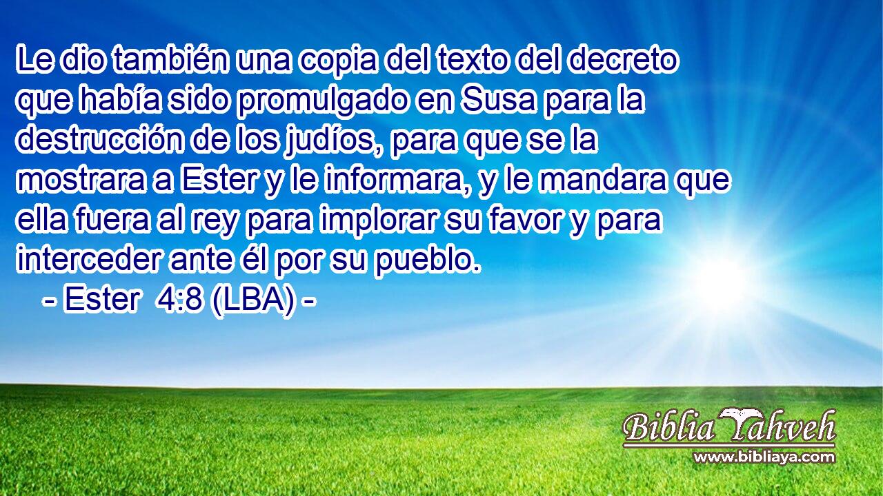 Le dio también una copia del texto del decreto que había sido promulgado en Susa para la destrucción de los judíos, para que se la mostrara a Ester y le informara, y le mandara que ella fuera al rey para implorar su favor y para interceder ante él por su pueblo.