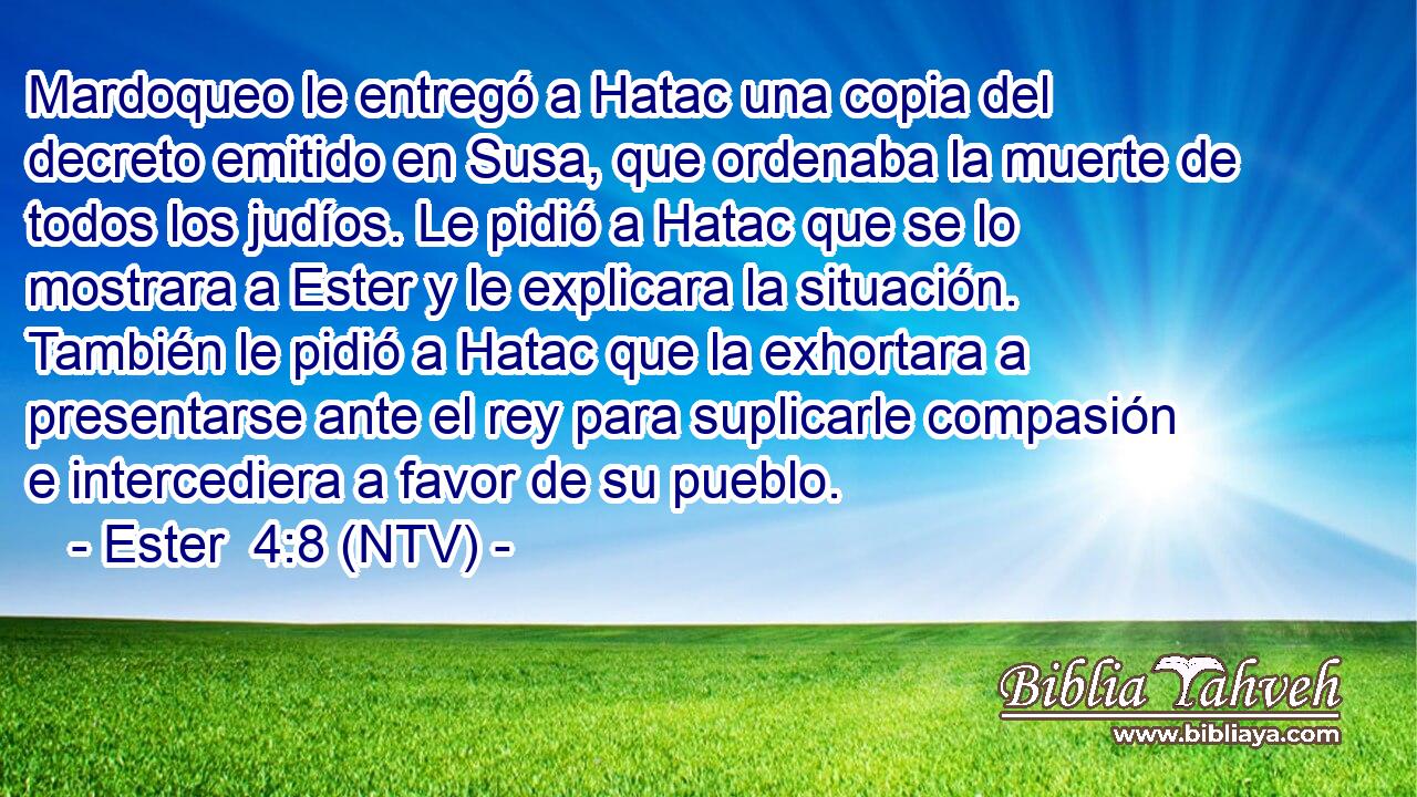 Mardoqueo le entregó a Hatac una copia del decreto emitido en Susa, que ordenaba la muerte de todos los judíos. Le pidió a Hatac que se lo mostrara a Ester y le explicara la situación. También le pidió a Hatac que la exhortara a presentarse ante el rey para suplicarle compasión e intercediera a favor de su pueblo.