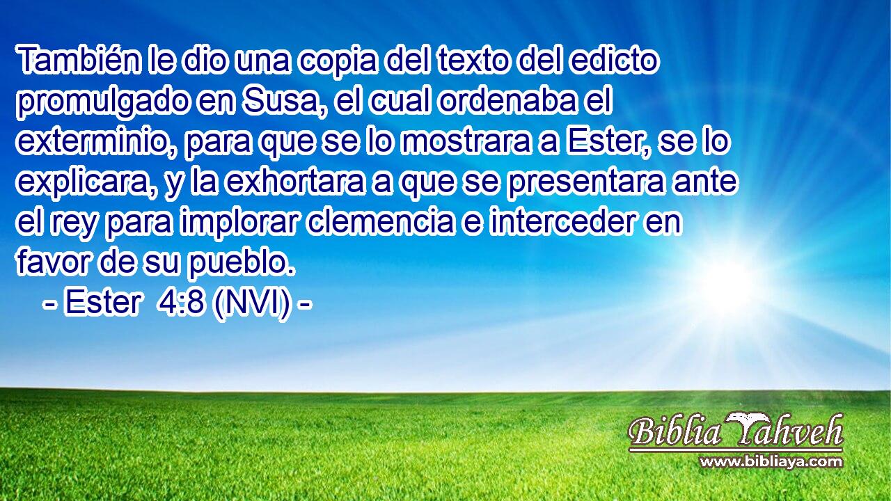  También le dio una copia del texto del edicto promulgado en Susa, el cual ordenaba el exterminio, para que se lo mostrara a Ester, se lo explicara, y la exhortara a que se presentara ante el rey para implorar clemencia e interceder en favor de su pueblo. 
