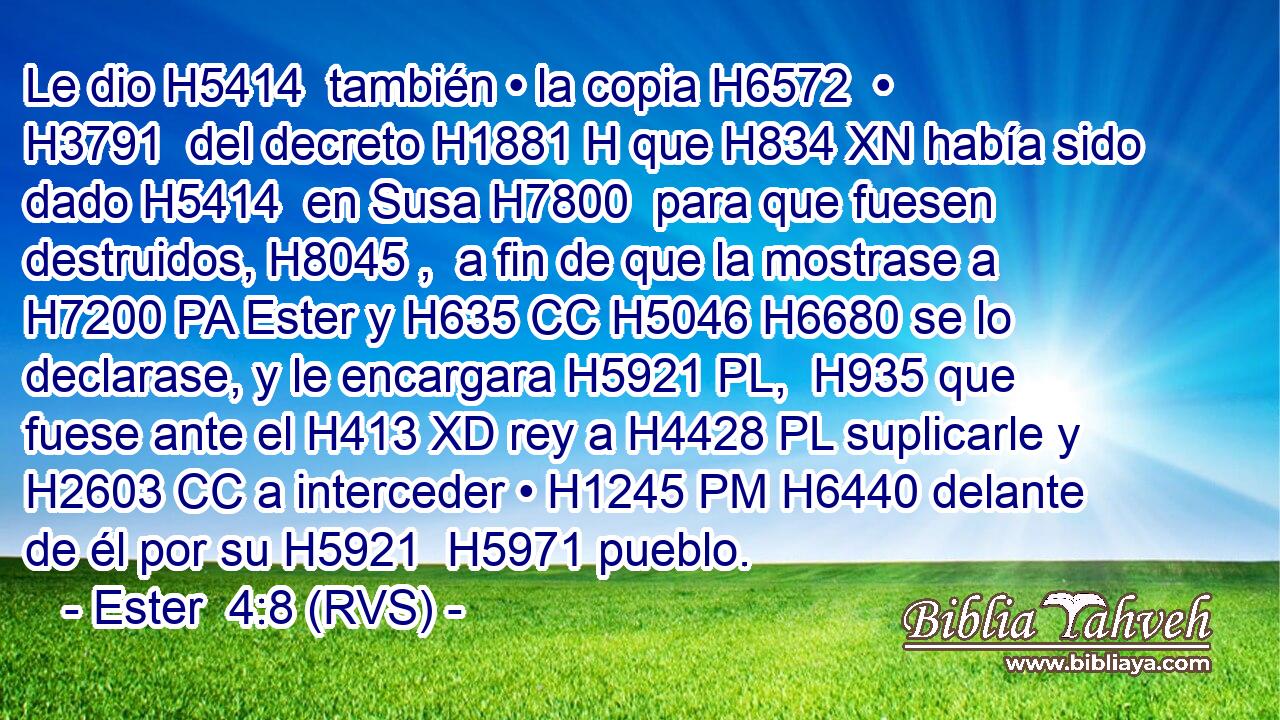 Le dio H5414  también • la copia H6572  • H3791  del decreto H1881 H que H834 XN había sido dado H5414  en Susa H7800  para que fuesen destruidos, H8045 ,  a fin de que la mostrase a H7200 PA Ester y H635 CC H5046 H6680 se lo declarase, y le encargara H5921 PL,  H935 que fuese ante el H413 XD rey a H4428 PL suplicarle y H2603 CC a interceder • H1245 PM H6440 delante de él por su H5921  H5971 pueblo. 