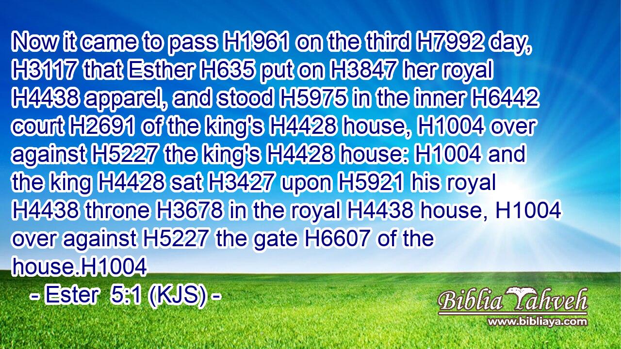 Now it came to pass H1961 on the third H7992 day, H3117 that Esther H635 put on H3847 her royal H4438 apparel, and stood H5975 in the inner H6442 court H2691 of the king's H4428 house, H1004 over against H5227 the king's H4428 house: H1004 and the king H4428 sat H3427 upon H5921 his royal H4438 throne H3678 in the royal H4438 house, H1004 over against H5227 the gate H6607 of the house.H1004