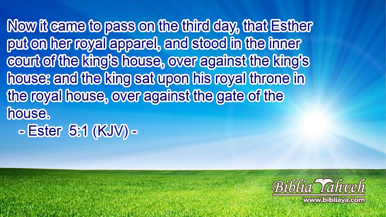 Now it came to pass on the third day, that Esther put on her royal apparel, and stood in the inner court of the king's house, over against the king's house: and the king sat upon his royal throne in the royal house, over against the gate of the house.