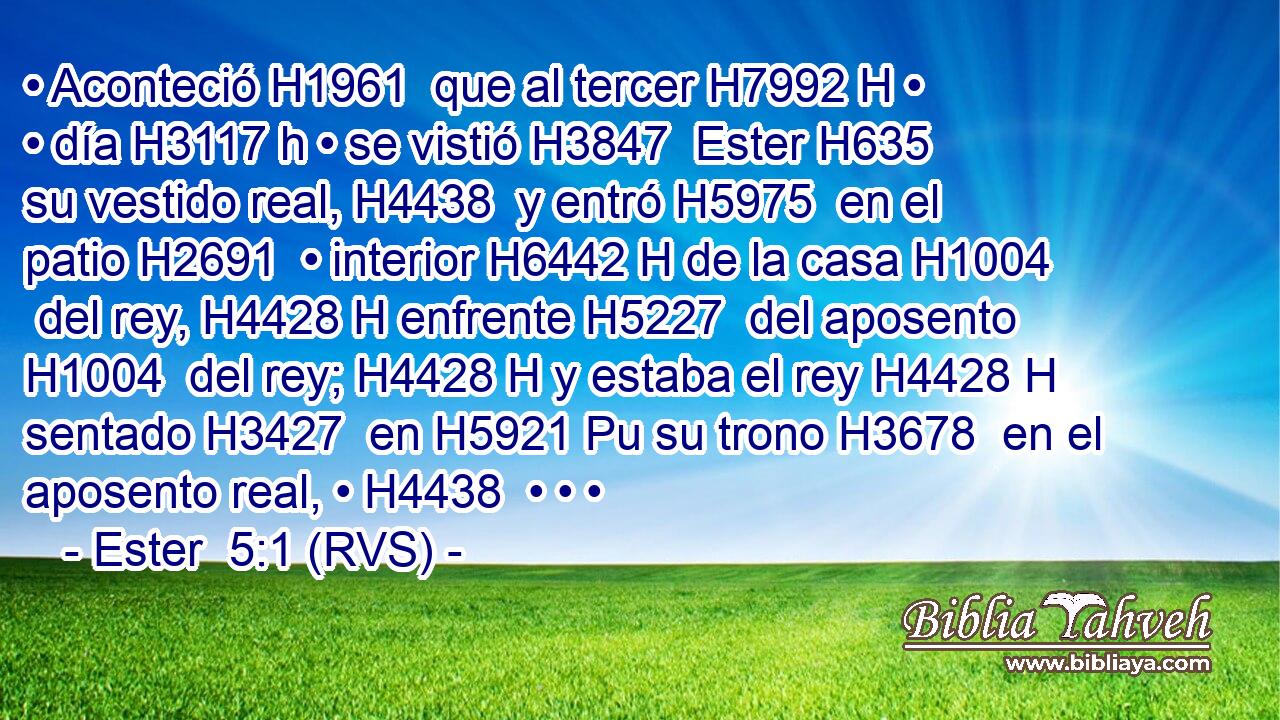 • Aconteció H1961  que al tercer H7992 H • • día H3117 h • se vistió H3847  Ester H635  su vestido real, H4438  y entró H5975  en el patio H2691  • interior H6442 H de la casa H1004  del rey, H4428 H enfrente H5227  del aposento H1004  del rey; H4428 H y estaba el rey H4428 H sentado H3427  en H5921 Pu su trono H3678  en el aposento real, • H4438  • • • 