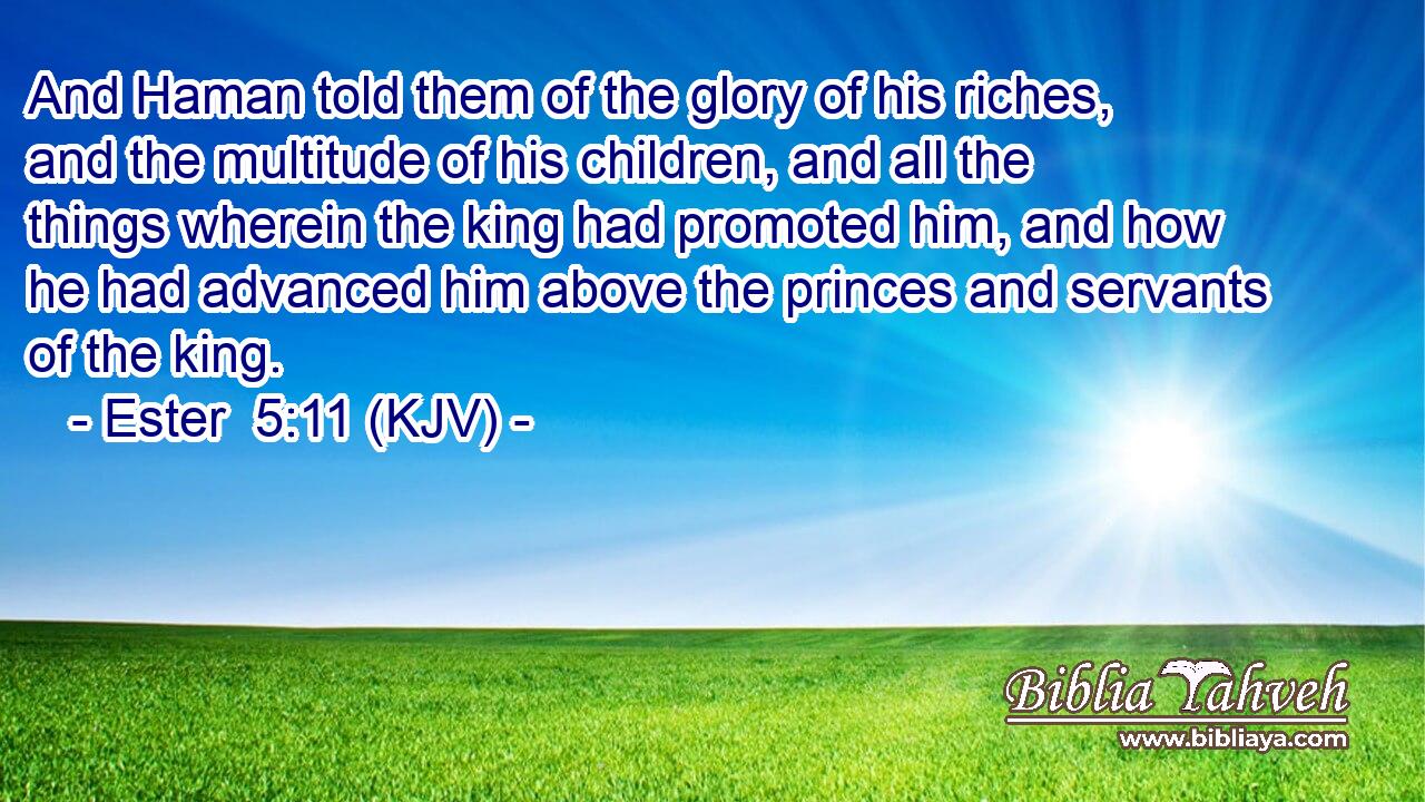 And Haman told them of the glory of his riches, and the multitude of his children, and all the things wherein the king had promoted him, and how he had advanced him above the princes and servants of the king.