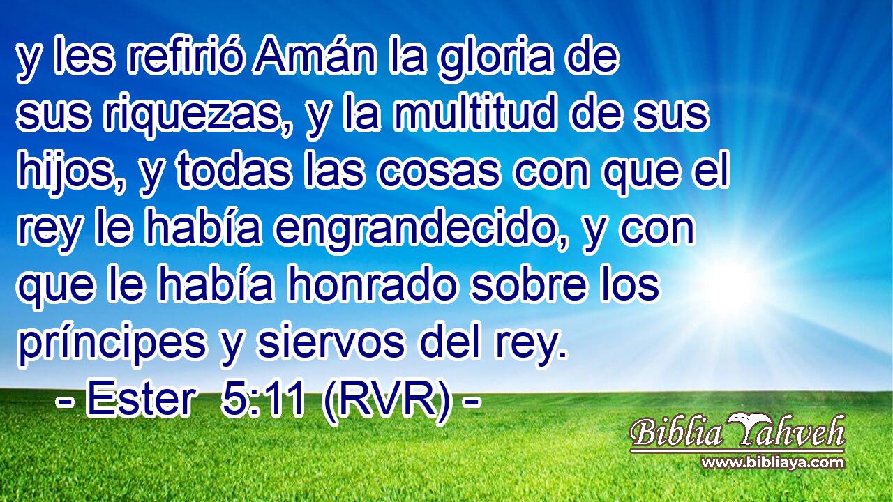 y les refirió Amán la gloria de sus riquezas, y la multitud de sus hijos, y todas las cosas con que el rey le había engrandecido, y con que le había honrado sobre los príncipes y siervos del rey.