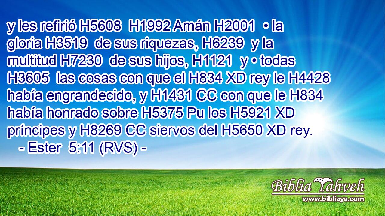 y les refirió H5608  H1992 Amán H2001  • la gloria H3519  de sus riquezas, H6239  y la multitud H7230  de sus hijos, H1121  y • todas H3605  las cosas con que el H834 XD rey le H4428  había engrandecido, y H1431 CC con que le H834  había honrado sobre H5375 Pu los H5921 XD príncipes y H8269 CC siervos del H5650 XD rey. 