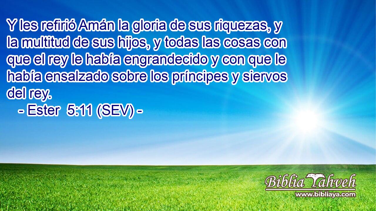 Y les refirió Amán la gloria de sus riquezas, y la multitud de sus hijos, y todas las cosas con que el rey le había engrandecido y con que le había ensalzado sobre los príncipes y siervos del rey.
