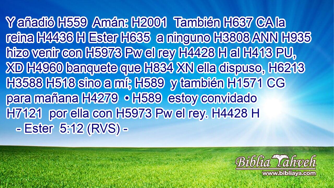 Y añadió H559  Amán: H2001  También H637 CA la reina H4436 H Ester H635  a ninguno H3808 ANN H935 hizo venir con H5973 Pw el rey H4428 H al H413 PU, XD H4960 banquete que H834 XN ella dispuso, H6213  H3588 H518 sino a mí; H589  y también H1571 CG para mañana H4279  • H589  estoy convidado H7121  por ella con H5973 Pw el rey. H4428 H 