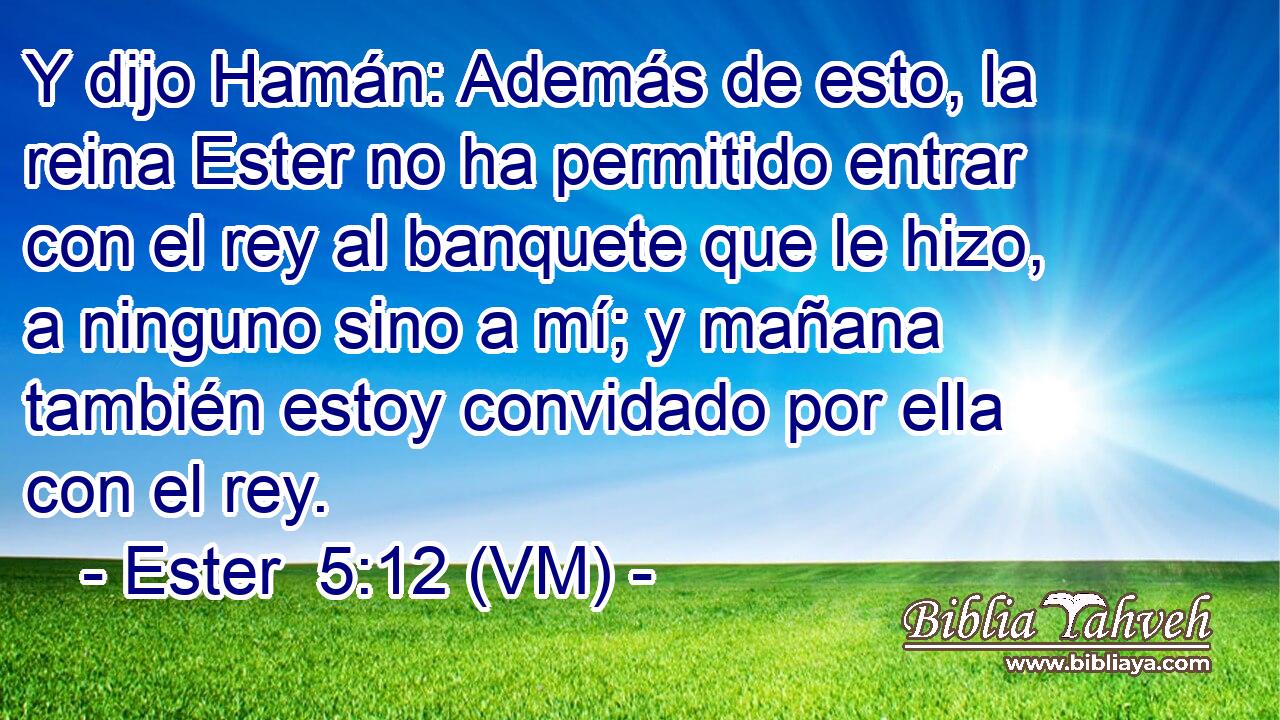  Y dijo Hamán: Además de esto, la reina Ester no ha permitido entrar con el rey al banquete que le hizo, a ninguno sino a mí; y mañana también estoy convidado por ella con el rey. 