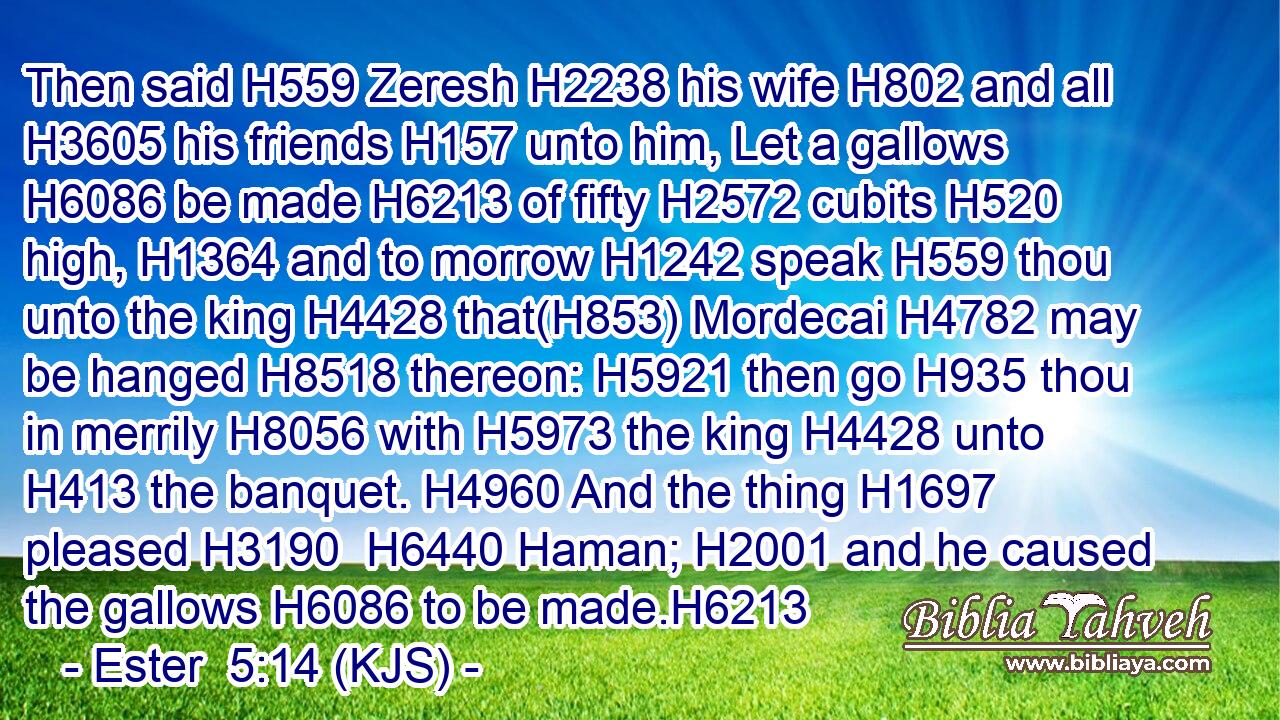 Then said H559 Zeresh H2238 his wife H802 and all H3605 his friends H157 unto him, Let a gallows H6086 be made H6213 of fifty H2572 cubits H520 high, H1364 and to morrow H1242 speak H559 thou unto the king H4428 that(H853) Mordecai H4782 may be hanged H8518 thereon: H5921 then go H935 thou in merrily H8056 with H5973 the king H4428 unto H413 the banquet. H4960 And the thing H1697 pleased H3190  H6440 Haman; H2001 and he caused the gallows H6086 to be made.H6213