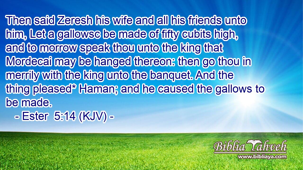 Then said Zeresh his wife and all his friends unto him, Let a gallowsc be made of fifty cubits high, and to morrow speak thou unto the king that Mordecai may be hanged thereon: then go thou in merrily with the king unto the banquet. And the thing pleased* Haman; and he caused the gallows to be made.