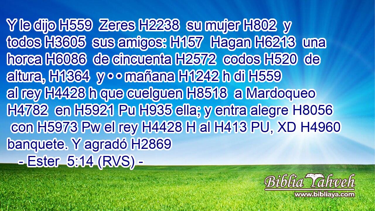 Y le dijo H559  Zeres H2238  su mujer H802  y todos H3605  sus amigos: H157  Hagan H6213  una horca H6086  de cincuenta H2572  codos H520  de altura, H1364  y • • mañana H1242 h di H559  al rey H4428 h que cuelguen H8518  a Mardoqueo H4782  en H5921 Pu H935 ella; y entra alegre H8056  con H5973 Pw el rey H4428 H al H413 PU, XD H4960 banquete. Y agradó H2869