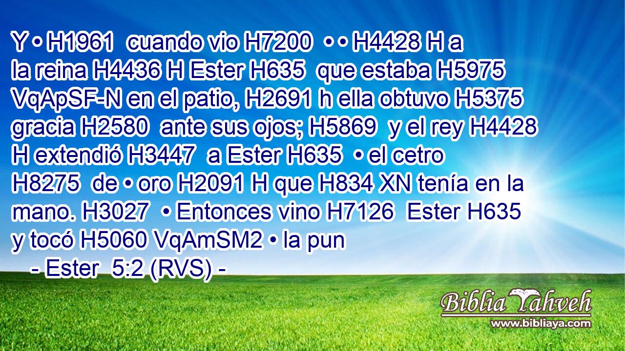 Y • H1961  cuando vio H7200  • • H4428 H a la reina H4436 H Ester H635  que estaba H5975 VqApSF-N en el patio, H2691 h ella obtuvo H5375  gracia H2580  ante sus ojos; H5869  y el rey H4428 H extendió H3447  a Ester H635  • el cetro H8275  de • oro H2091 H que H834 XN tenía en la mano. H3027  • Entonces vino H7126  Ester H635  y tocó H5060 VqAmSM2 • la pun