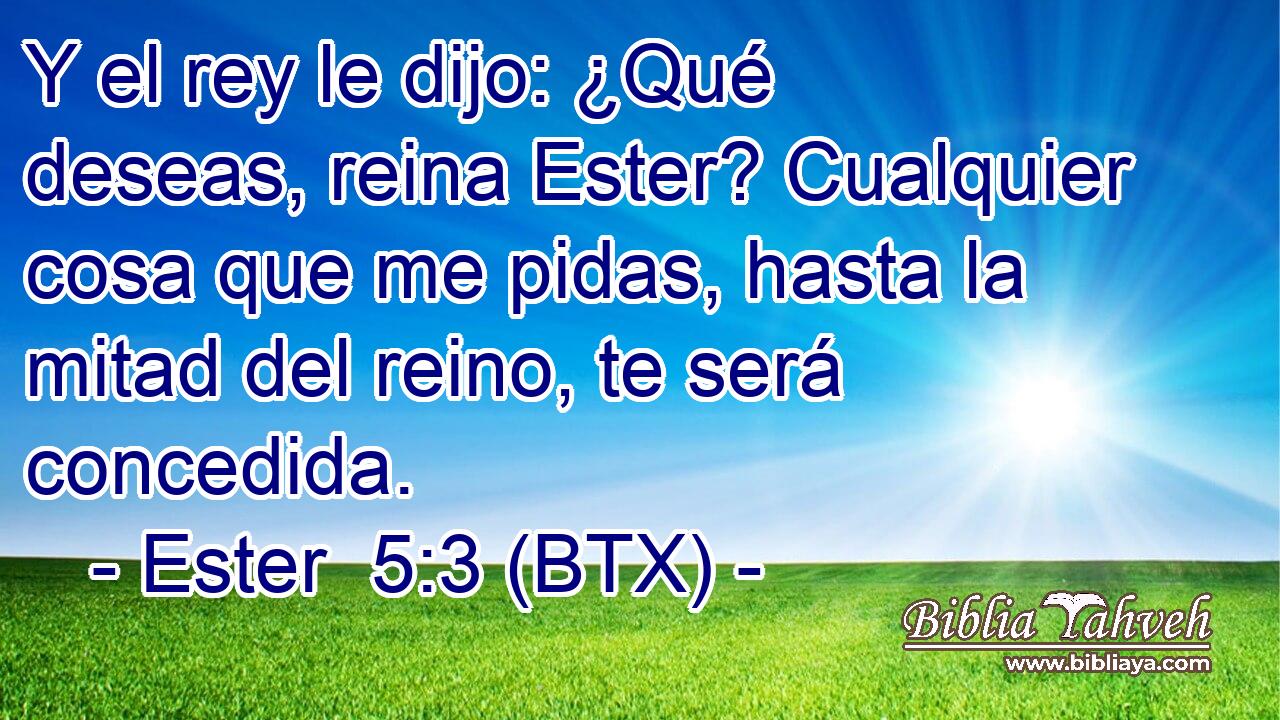 Y el rey le dijo: ¿Qué deseas, reina Ester? Cualquier cosa que me pidas, hasta la mitad del reino, te será concedida.