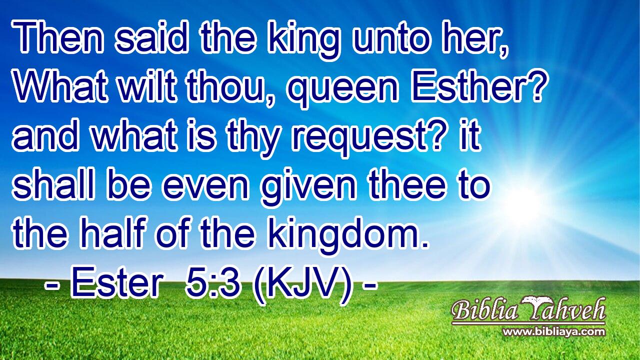 Then said the king unto her, What wilt thou, queen Esther? and what is thy request? it shall be even given thee to the half of the kingdom.