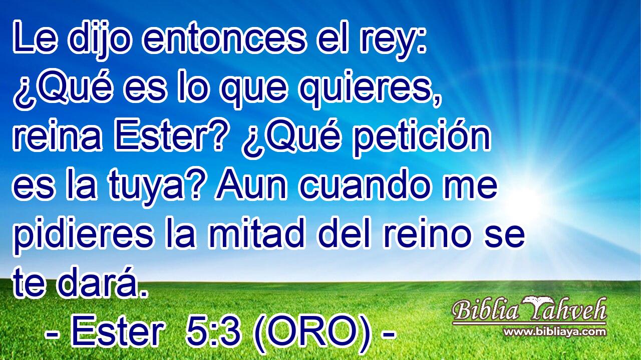  Le dijo entonces el rey: ¿Qué es lo que quieres, reina Ester? ¿Qué petición es la tuya? Aun cuando me pidieres la mitad del reino se te dará. 
