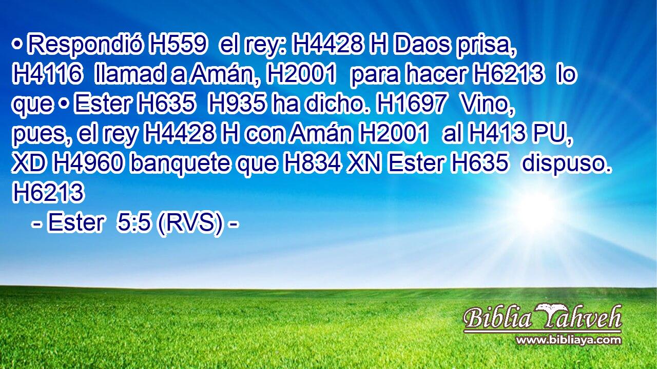 • Respondió H559  el rey: H4428 H Daos prisa, H4116  llamad a Amán, H2001  para hacer H6213  lo que • Ester H635  H935 ha dicho. H1697  Vino, pues, el rey H4428 H con Amán H2001  al H413 PU, XD H4960 banquete que H834 XN Ester H635  dispuso. H6213  