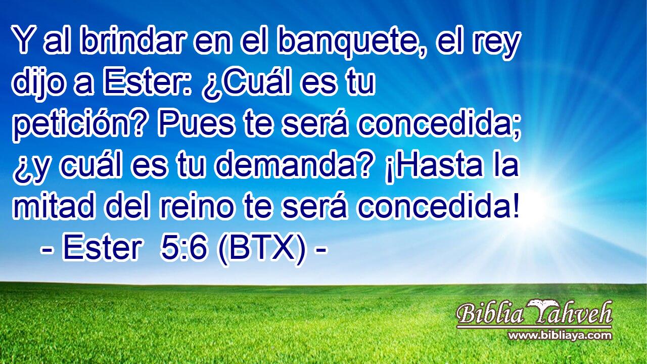 Y al brindar en el banquete, el rey dijo a Ester: ¿Cuál es tu petición? Pues te será concedida; ¿y cuál es tu demanda? ¡Hasta la mitad del reino te será concedida!