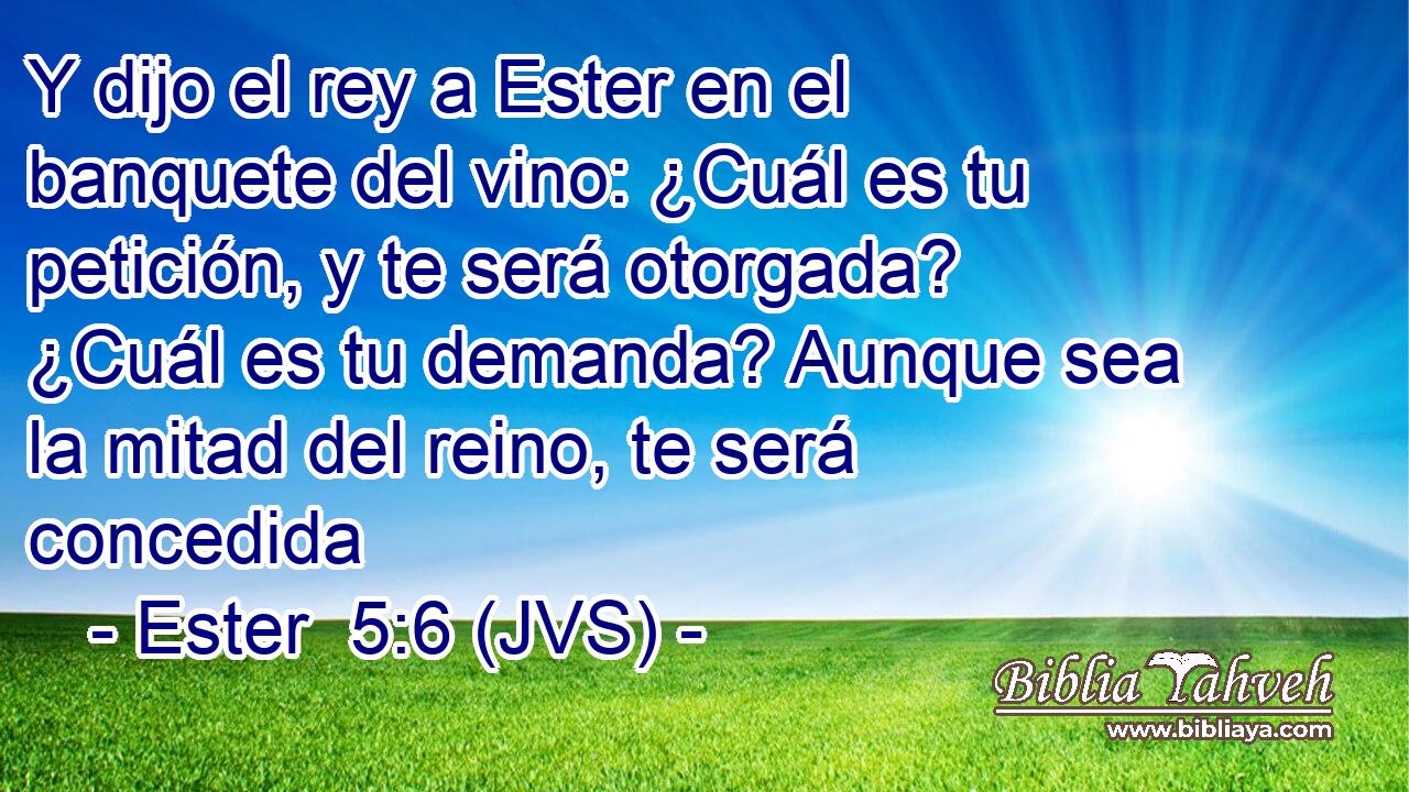Y dijo el rey a Ester en el banquete del vino: ¿Cuál es tu petición, y te será otorgada? ¿Cuál es tu demanda? Aunque sea la mitad del reino, te será concedida