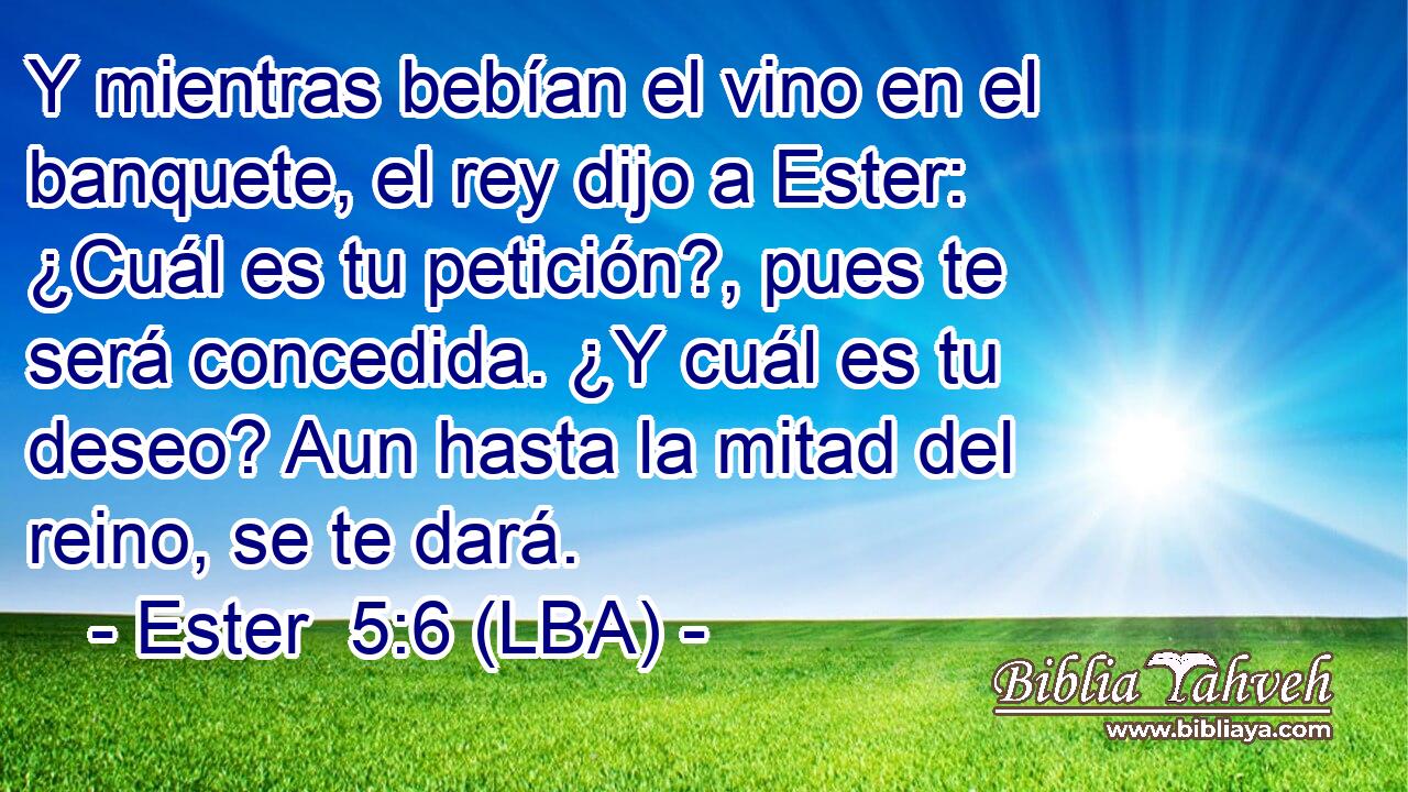 Y mientras bebían el vino en el banquete, el rey dijo a Ester: ¿Cuál es tu petición?, pues te será concedida. ¿Y cuál es tu deseo? Aun hasta la mitad del reino, se te dará.