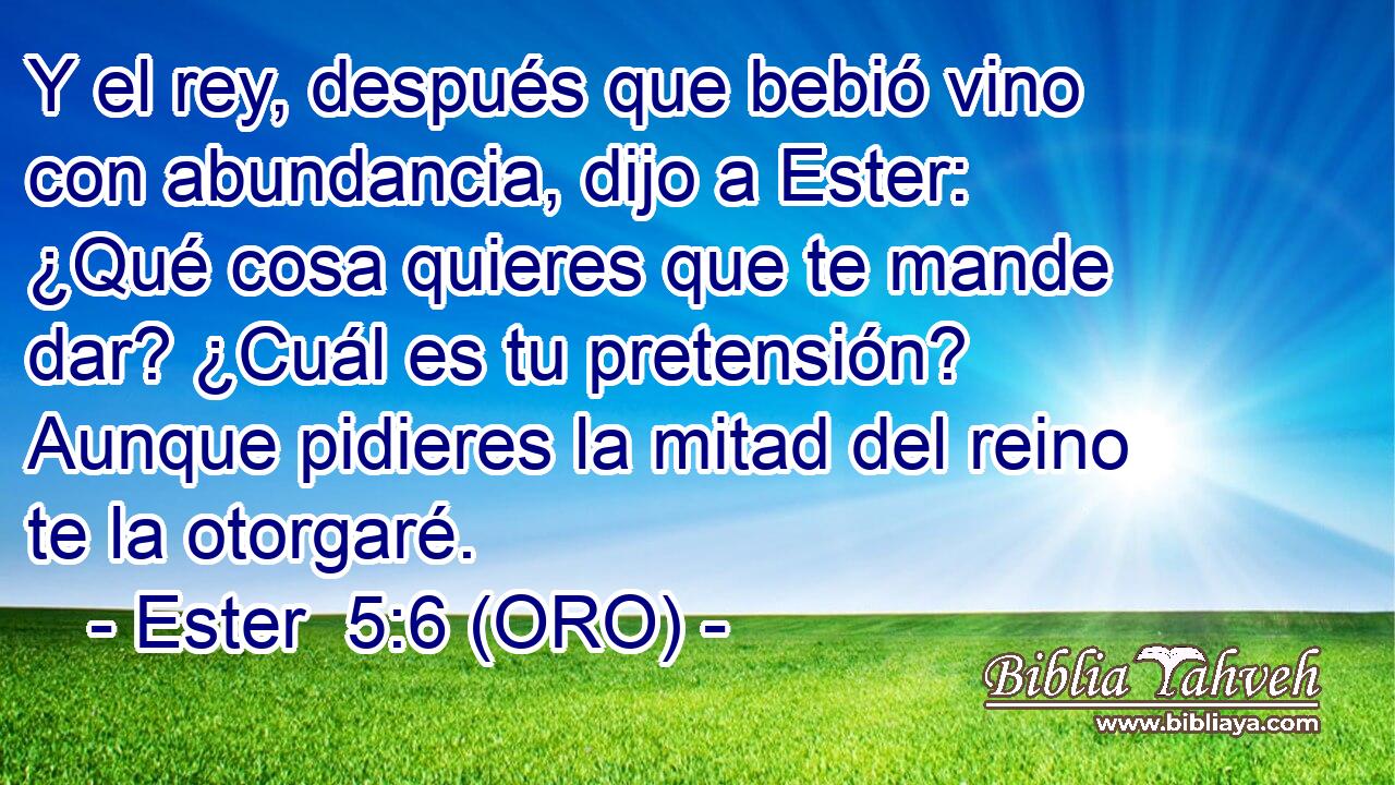  Y el rey, después que bebió vino con abundancia, dijo a Ester: ¿Qué cosa quieres que te mande dar? ¿Cuál es tu pretensión? Aunque pidieres la mitad del reino te la otorgaré. 