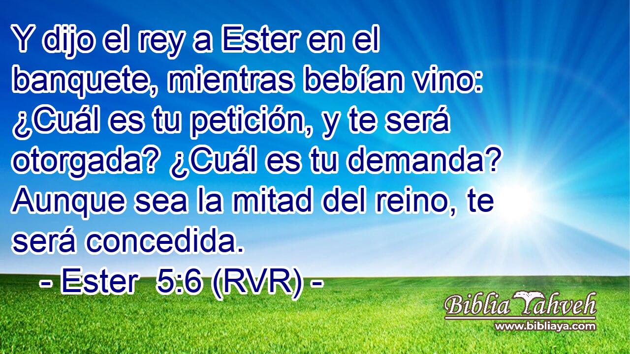 Y dijo el rey a Ester en el banquete, mientras bebían vino: ¿Cuál es tu petición, y te será otorgada? ¿Cuál es tu demanda? Aunque sea la mitad del reino, te será concedida.