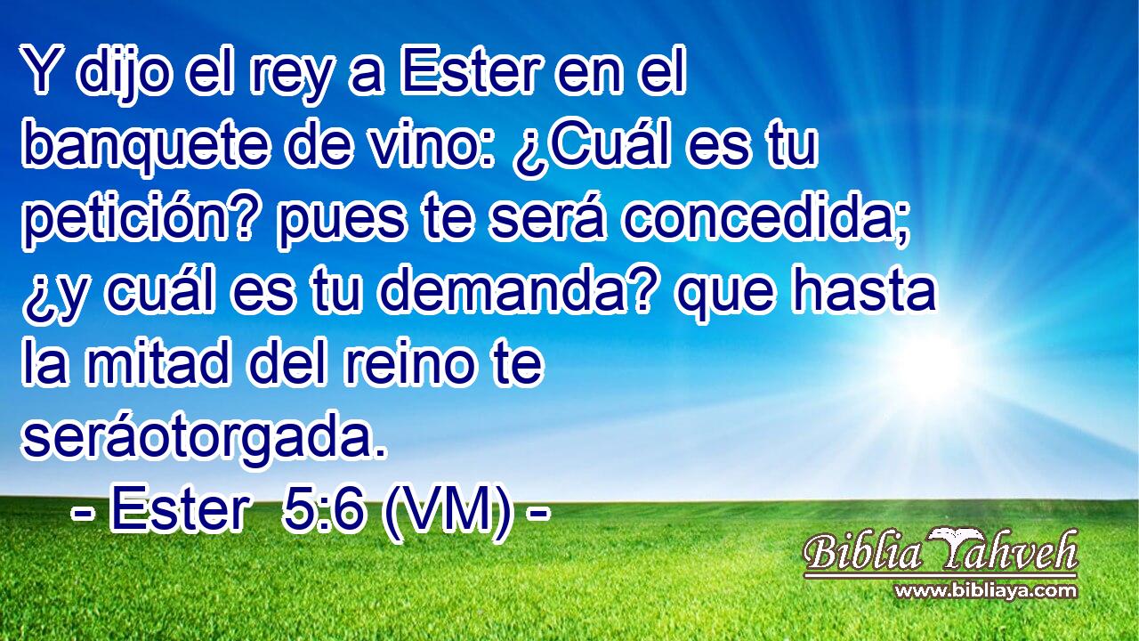  Y dijo el rey a Ester en el banquete de vino: ¿Cuál es tu petición? pues te será concedida; ¿y cuál es tu demanda? que hasta la mitad del reino te seráotorgada. 