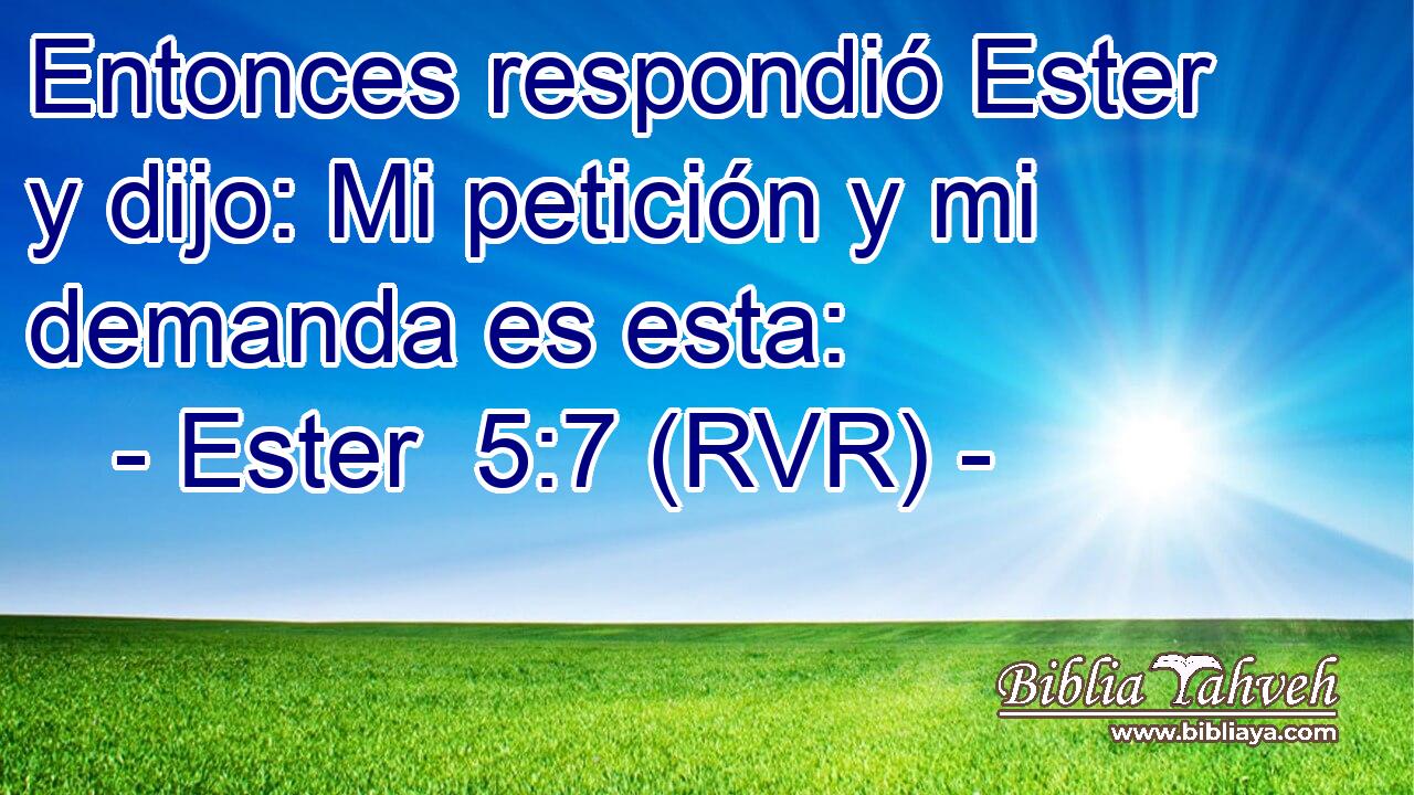 Entonces respondió Ester y dijo: Mi petición y mi demanda es esta: