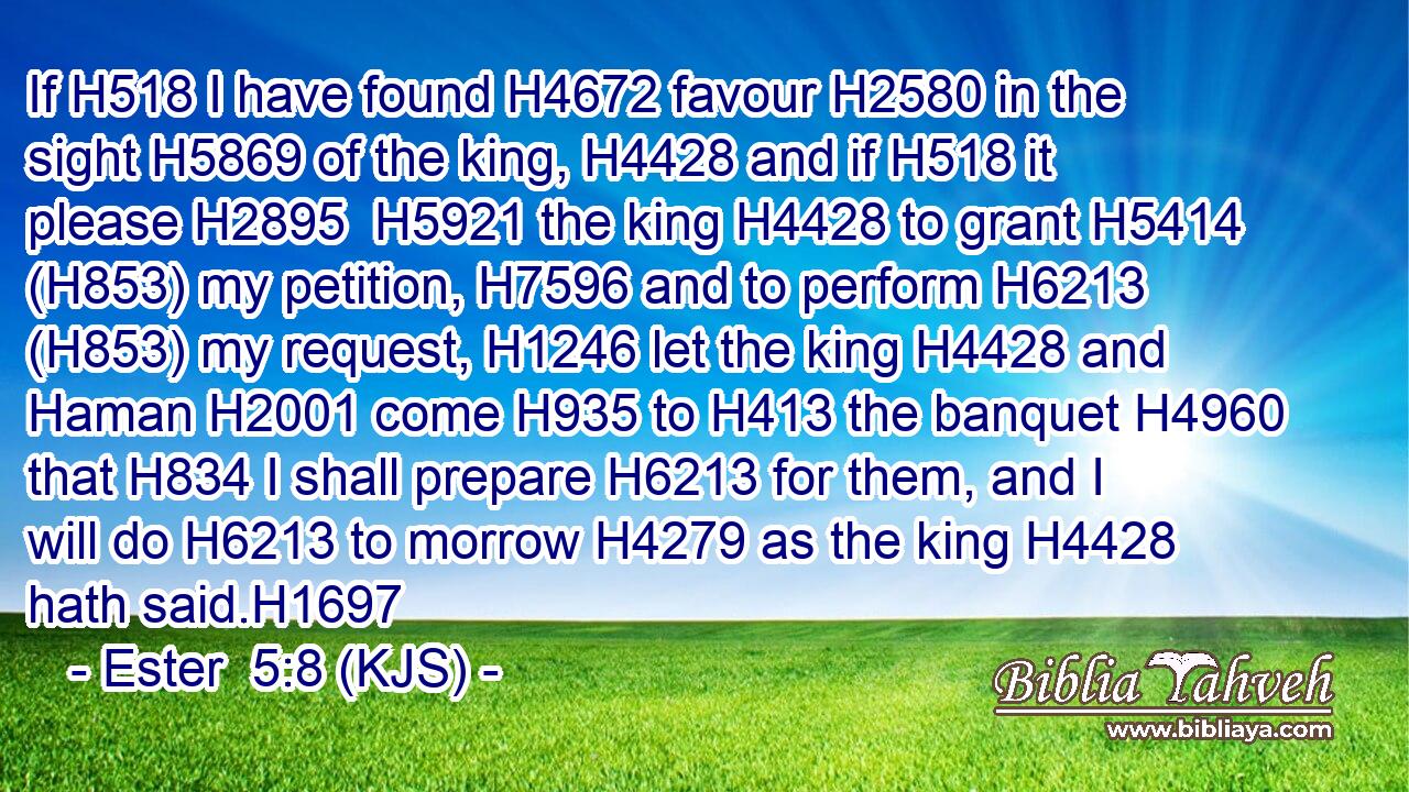 If H518 I have found H4672 favour H2580 in the sight H5869 of the king, H4428 and if H518 it please H2895  H5921 the king H4428 to grant H5414 (H853) my petition, H7596 and to perform H6213 (H853) my request, H1246 let the king H4428 and Haman H2001 come H935 to H413 the banquet H4960 that H834 I shall prepare H6213 for them, and I will do H6213 to morrow H4279 as the king H4428 hath said.H1697