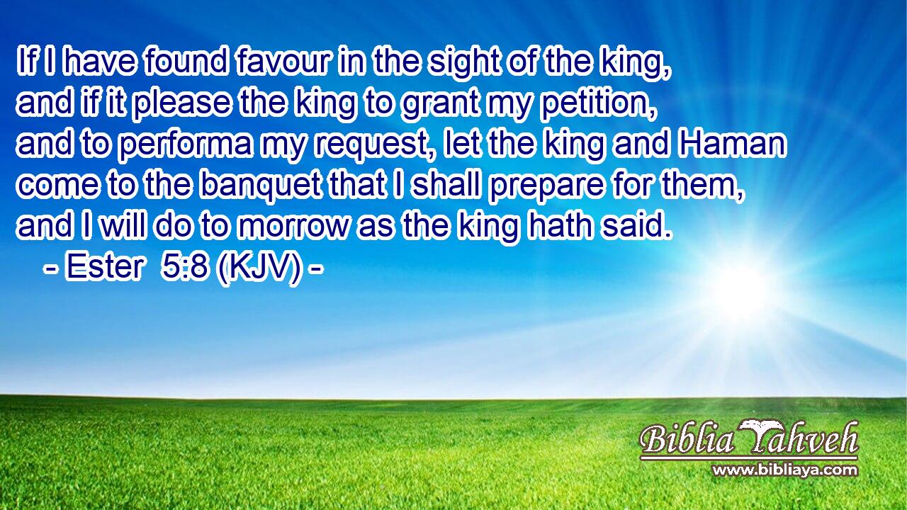 If I have found favour in the sight of the king, and if it please the king to grant my petition, and to performa my request, let the king and Haman come to the banquet that I shall prepare for them, and I will do to morrow as the king hath said.