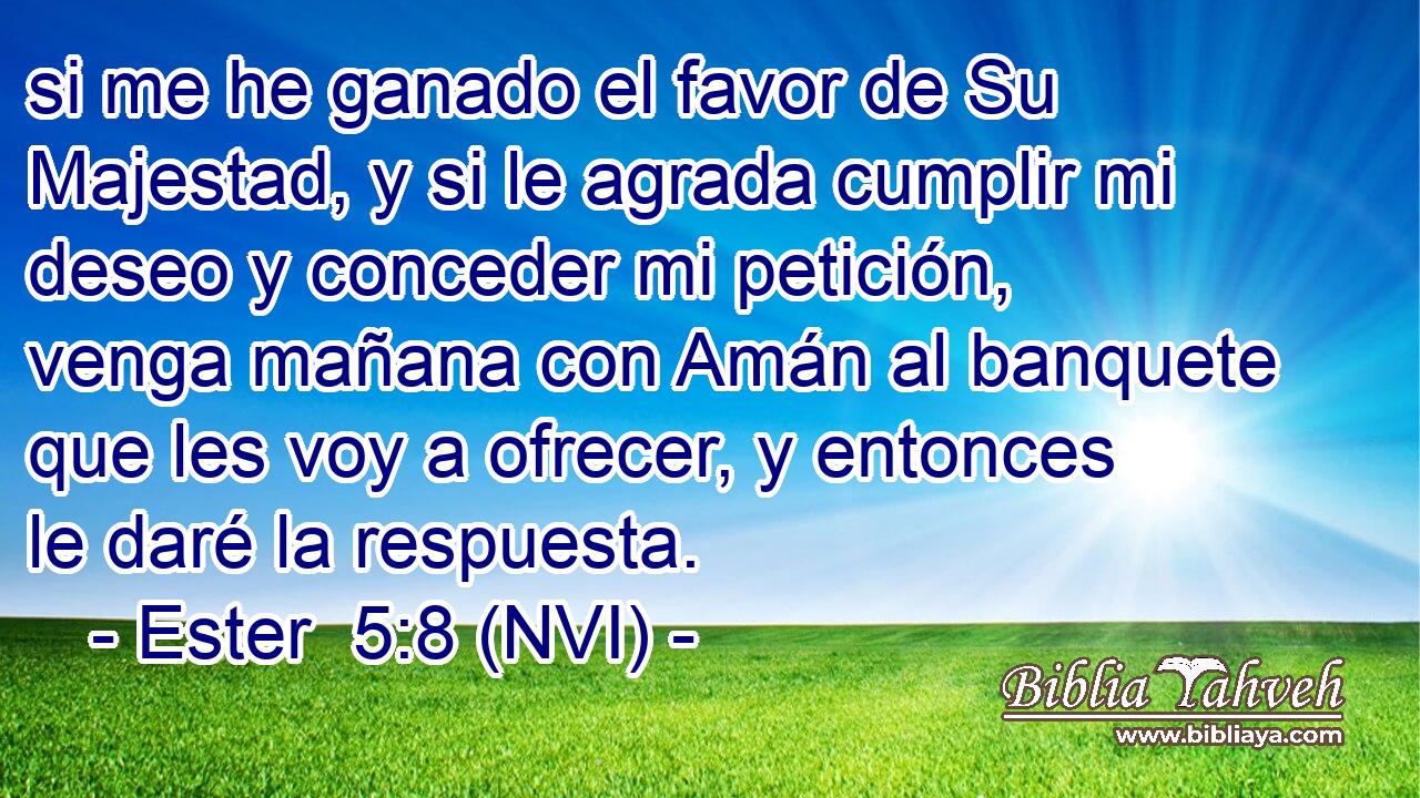  si me he ganado el favor de Su Majestad, y si le agrada cumplir mi deseo y conceder mi petición, venga mañana con Amán al banquete que les voy a ofrecer, y entonces le daré la respuesta. 