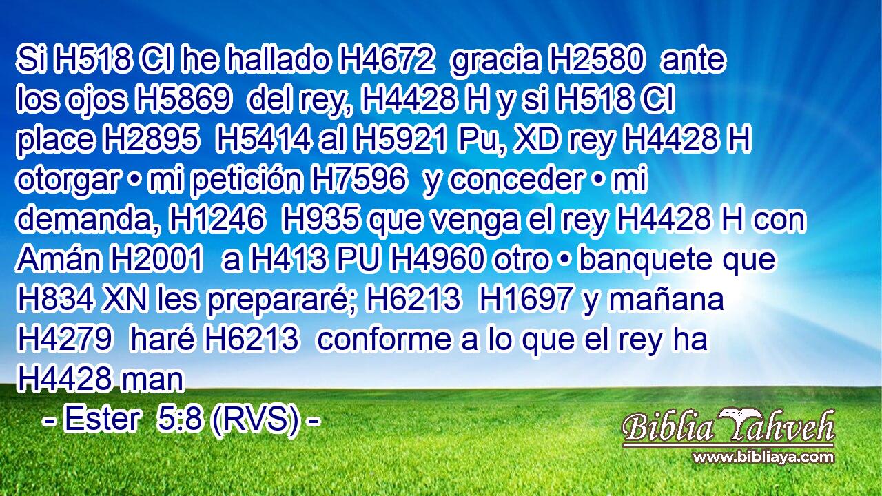 Si H518 CI he hallado H4672  gracia H2580  ante los ojos H5869  del rey, H4428 H y si H518 CI place H2895  H5414 al H5921 Pu, XD rey H4428 H otorgar • mi petición H7596  y conceder • mi demanda, H1246  H935 que venga el rey H4428 H con Amán H2001  a H413 PU H4960 otro • banquete que H834 XN les prepararé; H6213  H1697 y mañana H4279  haré H6213  conforme a lo que el rey ha H4428 man
