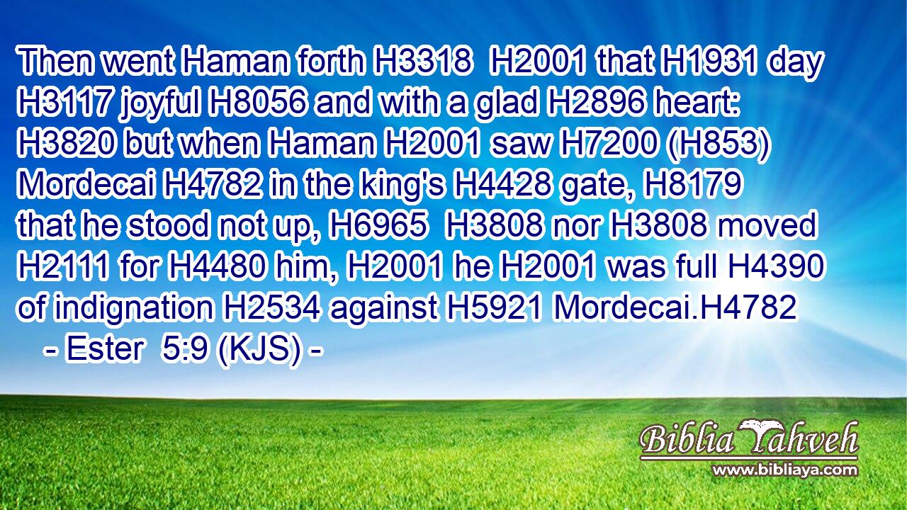 Then went Haman forth H3318  H2001 that H1931 day H3117 joyful H8056 and with a glad H2896 heart: H3820 but when Haman H2001 saw H7200 (H853) Mordecai H4782 in the king's H4428 gate, H8179 that he stood not up, H6965  H3808 nor H3808 moved H2111 for H4480 him, H2001 he H2001 was full H4390 of indignation H2534 against H5921 Mordecai.H4782