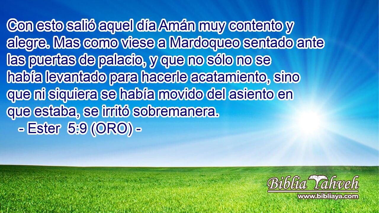  Con esto salió aquel día Amán muy contento y alegre. Mas como viese a Mardoqueo sentado ante las puertas de palacio, y que no sólo no se había levantado para hacerle acatamiento, sino que ni siquiera se había movido del asiento en que estaba, se irritó sobremanera. 